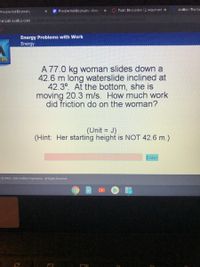 E Presidential Eiography-Goo
O Topic: Discussion 12: Argument x
Acellus - The Sci
Piesidential Eiography
min248. acellus.com ineioas/tionaan/aa
3272276ss 9
Energy Problems with Work
Energy
lus
A 77.0 kg woman slides down a
42.6 m long waterslide inclined at
42.3°. At the bottom, she is
moving 20.3 m/s. How much work
did friction do on the woman?
(Unit = J)
(Hint: Her starting height is NOT 42.6 m.)
Enter
t©2003 - 2020 Acellus Corporation. All Rights Reserved.
