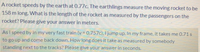 A rocket speeds by the earth at 0.77c. The earthlings measure the moving rocket to be
158 m long. What is the length of the rocket as measured by the passengers on the
rocket? Please give your answer in meters.
As I speed by in my very fast train (v = 0.757c), I jump up. In my frame, it takes me 0.71 s
to go up and come back down. How long does it take as measured by somebody
standing next to the tracks? Please give your answer in seconds.
