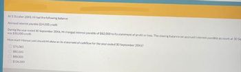 At 1 October 20X5. HI had the following balance
Accrued interest payable $24.000 credit
During the year ended 30 September 20X6, HI charged interest payable of $82,000 to its statement of profit or loss. The closing balance on accrued interest payable account at 305
was $30,000 credit.
How much interest paid should Hi show on its statement of cashflow for the year ended 30 September 2006?
576,000
$82,000
$88,000
$106.000