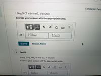 Constants I Peric
1.00 g KCl in 95.0 mL of solution
Express your answer with the appropriate units.
µA
M =
Value
Units
Submit
Request Answer
Part B
1.00 g Na2CrO4 in 95.0 mL of solution
Express your answer with the appropriate units.
HẢ
M =
Value
Units
C.
