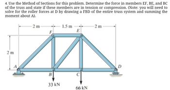 4. Use the Method of Sections for this problem. Determine the force in members EF, BE, and BC
of the truss and state if these members are in tension or compression. (Note: you will need to
solve for the roller forces at D by drawing a FBD of the entire truss system and summing the
moment about A).
2 m
2 m
1.5 m
-2 m
E
B
33 kN
66 kN