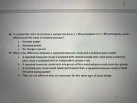 46. If a researcher were to increase a sample size from n = 30 participants ton = 80 participants, what
effect would this have on statistical power?
a.
Increase power
b. Decrease power
с.
No change in power
47. What is
difference between a repeated measures study and a matched pairs study?
a. A repeated measures study is analyzed with related sample and t-test while a matched
pairs study is analyzed with an independent sample t-test
b. A repeated measures study tests one group while a matched pairs study tests two groups
A matched pairs study needs fewer participants than a repeated measures study to have
the same statical power
с.
d. They are not different they are synonyms for the same type of study design
