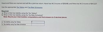 Havel and Petra are married and will file a joint tax return. Havel has W-2 income of $39,148, and Petra has W-2 income of $47,227.
Use the appropriate Tax Tables and Tax Rate Schedules.
Required:
a. What is their tax liability using the Tax Tables?
b. What is their tax liability using the Tax Rate Schedule?
Note: Round your intermediate computations and final answers to 2 decimal places.
a. Tax liability using Tax Tables
b. Tax liability using Tax Rate Schedule