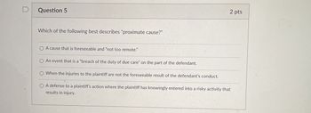 D
Question 5
Which of the following best describes "proximate cause?"
2 pts
OA cause that is foreseeable and "not too remote."
O An event that is a "breach of the duty of due care" on the part of the defendant.
O When the injuries to the plaintiff are not the foreseeable result of the defendant's conduct.
OA defense to a plaintiff's action where the plaintiff has knowingly entered into a risky activity that
results in injury.