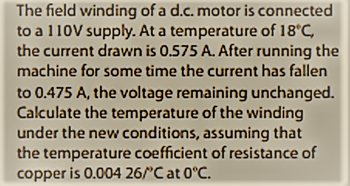 The field winding of a d.c. motor is connected
to a 110V supply. At a temperature of 18°C,
the current drawn is 0.575 A. After running the
machine for some time the current has fallen
to 0.475 A, the voltage remaining unchanged.
Calculate the temperature of the winding
under the new conditions, assuming that
the temperature coefficient of resistance of
copper is 0.004 26/°C at 0°C.