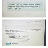 A kid at the junior high cafeteria wants to propel an
empty milk carton along a lunch table by hitting it
with a 2.8 g spit ball.
I Review I Constants I Periodic Table
Part A
If he wants the speed of the 40 g carton just after the spit ball hits it to be 0.30 m/s, at what speed
should his 2.8 g spit ball hit the carton? Assume that the carton and the spit ball stick together.
Express your answer in meters per second.
m/s
Submit
Request Answer
