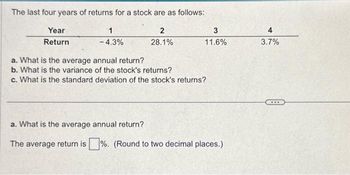 The last four years of returns for a stock are as follows:
Year
Return
1
- 4.3%
2
28.1%
3
11.6%
a. What is the average annual return?
b. What is the variance of the stock's returns?
c. What is the standard deviation of the stock's returns?
a. What is the average annual return?
The average return is%. (Round to two decimal places.)
4
3.7%