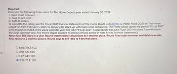 ces
Required:
Compute the following three ratios for The Home Depot's year ended January 30, 2022:
i. fixed asset turnover,
ii. days to sell, and
iii. debt-to-assets.
To calculate the ratios, use the Fiscal 2021 financial statements of The Home Depot in Appendix A. (Note: Fiscal 2021 for The Home
Depot ran from February 1, 2021, to January 30, 2022. As with many retail companies, The Home Depot labels the period "Fiscal 2021"
even though it ended in the 2022 calendar year. The label "Fiscal 2021" is appropriate because Fiscal 2021 includes 11 months from
the 2021 calendar year. The Home Depot explains its choice of fiscal period in Note 1 to its financial statements.)
Note: Use 365 days in a year. Round intermediate calculations to 1 decimal place. Round fixed asset turnover and debt-to-assets
final ratios to 2 decimal places. Round days to sell ratio to 1 decimal place.
O 6.06; 70.2; 1.02
O2.10; 4.5; 1.05
O 1.87; 44.1; 1.01
© 2.10; 70.2; 1.01