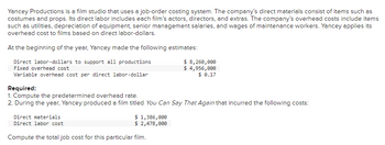 Yancey Productions is a film studio that uses a job-order costing system. The company's direct materials consist of items such as
costumes and props. Its direct labor includes each film's actors, directors, and extras. The company's overhead costs include items
such as utilities, depreciation of equipment, senior management salaries, and wages of maintenance workers. Yancey applies its
overhead cost to films based on direct labor-dollars.
At the beginning of the year, Yancey made the following estimates:
Direct labor-dollars to support all productions
Fixed overhead cost
$ 8,260,000
$ 4,956,000
Variable overhead cost per direct labor-dollar
$ 0.17
Required:
1. Compute the predetermined overhead rate.
2. During the year, Yancey produced a film titled You Can Say That Again that incurred the following costs:
Direct materials
Direct labor cost
Compute the total job cost for this particular film.
$ 1,386,000
$ 2,478,000