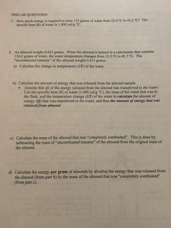 **Prelab Questions:**

1. **How much energy is required to raise 125 grams of water from 22.0 °C to 43.2 °C?** The specific heat (S) of water is 1.000 cal/g °C.

2. **An almond weighs 0.823 grams.** When the almond is burned in a calorimeter that contains 124.2 grams of water, the water temperature changes from 23.5 °C to 45.7 °C. The “uncombusted remains” of the almond weigh 0.615 grams.

   a) **Calculate the change in temperature (ΔT) of the water.**

   b) **Calculate the amount of energy that was released from the almond sample.**
   - Assume that all of the energy released from the almond was transferred to the water. Use the specific heat (S) of water (1.000 cal/g °C), the mass of the water that was in the flask, and the temperature change (ΔT) of the water to calculate the amount of energy (Q) that was transferred to the water, and thus the amount of energy that was released from almond.

   c) **Calculate the mass of the almond that was “completely combusted”.** This is done by subtracting the mass of “uncombusted remains” of the almond from the original mass of the almond.

   d) **Calculate the energy per gram of almonds** by dividing the energy that was released from the almond (from part b) by the mass of the almond that was “completely combusted” (from part c).