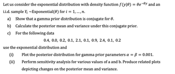 Let us consider the exponential distribution with density function f(y|0) = 0e-y and an
i.i.d. sample Y; ~Exponential (0) for i = 1, ..., n.
a) Show that a gamma prior distribution is conjugate for 0.
b) Calculate the posterior mean and variance under this conjugate prior.
c) For the following data
0.4, 0.0, 0.2, 0.1, 2.1, 0.1, 0.9, 2.4, 0.1, 0.2
use the exponential distribution and
(i)
(ii)
Plot the posterior distribution for gamma prior parameters a = B = 0.001.
Perform sensitivity analysis for various values of a and b. Produce related plots
depicting changes on the posterior mean and variance.