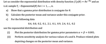 Let us consider the exponential distribution with density function ƒ(y|0) = 0e¯ºy and an
i.i.d. sample Y₁ ~Exponential (0) for i = 1, ..., n.
a) Show that a gamma prior distribution is conjugate for 0.
b)
Calculate the posterior mean and variance under this conjugate prior.
c) For the following data
0.4, 0.0, 0.2, 0.1, 2.1, 0.1, 0.9, 2.4, 0.1, 0.2
use the exponential distribution and
(i)
(ii)
Plot the posterior distribution for gamma prior parameters a = В
Perform sensitivity analysis for various values of a and b. Produce related plots
depicting changes on the posterior mean and variance.
= 0.001.