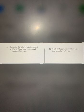 5. Determine the value of each investment.
a) $875 at 4% per year, compounded
quarterly, for 5 years
b) $1150 at 6% per year, compounded
semi-annually, for 8 years