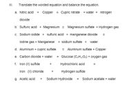 II.
Translate the worded equation and balance the equation.
a. Nitric acid
Copper
= Cupric nitrate
+ water + nitrogen
+
dioxide
b. Sulfuric acid + Magnesium =
Magnesium sulfate + Hydrogen gas
c. Sodium iodide + sulfuric acid + manganese dioxide
%3D
lodine gas + Manganese
+ sodium sulfate +
water
d. Aluminum + cupric sulfate
Aluminum sulfate + Copper
e. Carbon dioxide + water
= Glucose (C&H12O6) + Oxygen gas
f. Iron (II) sulfide
Hydrochloric acid
Iron (II) chloride
Hydrogen sulfide
g. Acetic acid
Sodium Hydroxide
Sodium acetate + water
+
