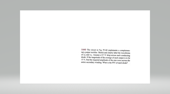 3.60 The circuit in Fig. P3.60 implements a complemen-
tary-output rectifier. Sketch and clearly label the waveforms
of vo and vo. Assume a 0.7-V drop across each conducting
diode. If the magnitude of the average of each output is to be
15 V, find the required amplitude of the sine wave across the
entire secondary winding. What is the PIV of each diode?