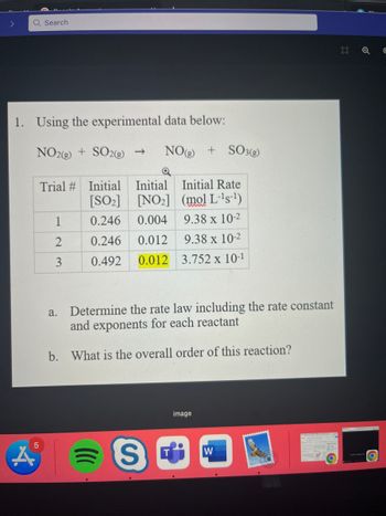 Q Search
1. Using the experimental data below:
NO2(g) + SO2(g) → NO(g) + SO3(g)
5
Trial # Initial Initial Initial Rate
(mol L-¹s-1
[SO₂]
[NO₂]
0.246
0.004
9.38 x 10-2
0.246 0.012
9.38 x 10-2
0.492 0.012 3.752 x 10-1
1
2
3
Determine the rate law including the rate constant
and exponents for each reactant
b. What is the overall order of this reaction?
a.
)))
S
image
W
D
Q €