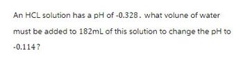 An HCL solution has a pH of -0.328. what volune of water
must be added to 182mL of this solution to change the pH to
-0.114?