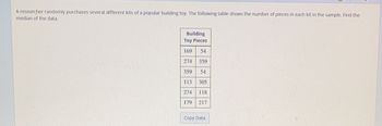 A researcher randomly purchases several different kits of a popular building toy. The following table shows the number of pieces in each kit in the sample. Find the
median of the data.
Building
Toy Pieces
169
54
274 359
359
54
113
305
274
118
179 217
Copy Data