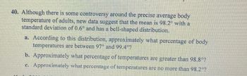 40. Although there is some controversy around the precise average body
temperature of adults, new data suggest that the mean is 98.2° with a
standard deviation of 0.6° and has a bell-shaped distribution.
a. According to this distribution, approximately what percentage of body
temperatures are between 97° and 99.4°?
b. Approximately what percentage of temperatures are greater than 98.8°?
c. Approximately what percentage of temperatures are no more than 98.2°?