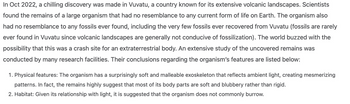 In Oct 2022, a chilling discovery was made in Vuvatu, a country known for its extensive volcanic landscapes. Scientists
found the remains of a large organism that had no resemblance to any current form of life on Earth. The organism also
had no resemblance to any fossils ever found, including the very few fossils ever recovered from Vuvatu (fossils are rarely
ever found in Vuvatu since volcanic landscapes are generally not conducive of fossilization). The world buzzed with the
possibility that this was a crash site for an extraterrestrial body. An extensive study of the uncovered remains was
conducted by many research facilities. Their conclusions regarding the organism's features are listed below:
1. Physical features: The organism has a surprisingly soft and malleable exoskeleton that reflects ambient light, creating mesmerizing
patterns. In fact, the remains highly suggest that most of its body parts are soft and blubbery rather than rigid.
2. Habitat: Given its relationship with light, it is suggested that the organism does not commonly burrow.