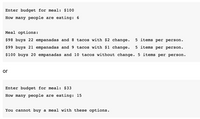 Enter budget for meal: $100
How many people are eating: 6
Meal options:
$98 buys 22 empanadas and 8 tacos with $2 change.
5 items per person.
$99 buys 21 empanadas and 9 tacos with $1 change.
5 items per person.
$100 buys 20 empanadas and 10 tacos without change. 5 items per person.
or
Enter budget for meal: $33
How many people are eating: 15
You cannot buy a meal with these options.
