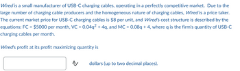 Wired is a small manufacturer of USB-C charging cables, operating in a perfectly competitive market. Due to the
large number of charging cable producers and the homogeneous nature of charging cables, Wired is a price taker.
The current market price for USB-C charging cables is $8 per unit, and Wired's cost structure is described by the
equations: FC = $5000 per month, VC = 0.04q² + 4q, and MC = 0.08q + 4, where q is the firm's quantity of USB-C
charging cables per month.
Wired's profit at its profit maximizing quantity is
A
dollars (up to two decimal places).