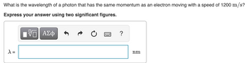 What is the wavelength of a photon that has the same momentum as an electron moving with a speed of 1200 m/s?
Express your answer using two significant figures.
VG| ΑΣΦ
λ =
?
nm