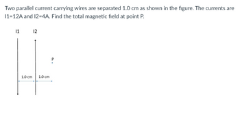 Two parallel current carrying wires are separated 1.0 cm as shown in the figure. The currents are
11-12A and 12=4A. Find the total magnetic field at point P.
|1
1.0 cm
12
1.0 cm
P