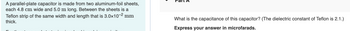 A parallel-plate capacitor is made from two aluminum-foil sheets,
each 4.8 cm wide and 5.0 m long. Between the sheets is a
Teflon strip of the same width and length that is 3.0x10-² mm
thick.
What is the capacitance of this capacitor? (The dielectric constant of Teflon is 2.1.)
Express your answer in microfarads.