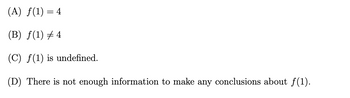 (A) f(1) = 4
(B) ƒ(1) ‡ 4
(C) f(1) is undefined.
(D) There is not enough information to make any conclusions about ƒ(1).