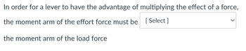 In order for a lever to have the advantage of multiplying the effect of a force,
the moment arm of the effort force must be [Select]
the moment arm of the load force