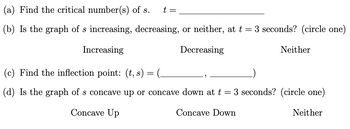 (a) Find the critical number(s) of s.
(b) Is the graph of s increasing, decreasing, or neither, at t = 3 seconds? (circle one)
Increasing
Decreasing
(c) Find the inflection point: (t, s) = (-
(d) Is the graph of s concave up or concave down at t = 3 seconds? (circle one)
Concave Up
Concave Down
t =
Neither
Neither