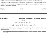 Find the moments of inertia of the disk and plate by using conservation of mechanical energy.
As described in the Background section, use two points: one taken at near the beginning of its descent,
"initial", and one just prior to the hanging mass reaching its lowest point, “final", to determine the
moment of inertia of the disk/plate.
el Physics
8 of 11
Fall 2021
S221 – Lab 7
Rotational Motion and The Moment of Inertia
E, = E,
K, +U,0 +K,0 = K, +U +K,
r,0 =K,
8,f
`r,f
1
1
m,vo+m„gYh,0
2
+
т,
2
h°h,0
2
2
Note the position of the hanging mass is y,, and its velocity is v,. The moment of inertia is I for
whatever is rotating.
1. Isolate the moment of inertia, algebraically from the above equation as all other variables have been
measured.
