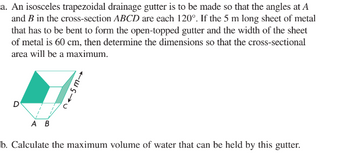 a. An isosceles trapezoidal drainage gutter is to be made so that the angles at A
and B in the cross-section ABCD are each 120°. If the 5 m long sheet of metal
that has to be bent to form the open-topped gutter and the width of the sheet
of metal is 60 cm, then determine the dimensions so that the cross-sectional
area will be a maximum.
D
215m→
A B
b. Calculate the maximum volume of water that can be held by this gutter.