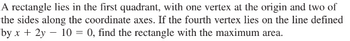 A rectangle lies in the first quadrant, with one vertex at the origin and two of
the sides along the coordinate axes. If the fourth vertex lies on the line defined
by x + 2y - 10 = 0, find the rectangle with the maximum area.