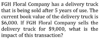 FGH Floral Company has a delivery truck
that is being sold after 5 years of use. The
current book value of the delivery truck is
$6,000. If FGH Floral Company sells the
delivery truck for $9,000, what is the
impact of this transaction?