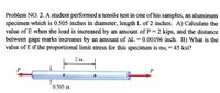 Problem NO. 2. A student performed a tensile test in one of his samples, an aluminum
specimen which is 0.505 inches in diameter, length L of 2 inches. A) Calculate the
value of E when the load is increased by an amount of P 2 kips, and the distance
between gage marks increases by an amount of AL = 0.00196 inch. B) What is the
value of E if the proportional limit stress for this specimen is OPL = 45 ksi?
2 in.
0 505 in.
