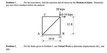 Problem 1
For the truss below, find the reactions and all forces by the Method of Joints. Determine
any zero force members before the analysis.
Problem 2
ADY.
A
C
10 ft
20 kips
D 16 kips
B
12 ft
For the frame given in Problem 1, use Virtual Work to determine displacements ACx, and