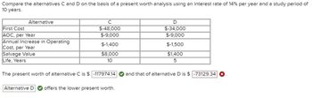 Compare the alternatives C and D on the basis of a present worth analysis using an interest rate of 14% per year and a study period of
10 years.
Alternative
First Cost
AOC, per Year
Annual Increase in Operating
Cost, per Year
Salvage Value
Life, Years
с
$-48,000
$-9,000
$-1,400
$8,000
10
The present worth of alternative C is $ -117974.14
Alternative D offers the lower present worth.
D
$-34,000
$-9,000
$-1,500
$1,400
5
and that of alternative D is $ -73129.34 x