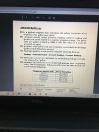 urce/content/2/Assignment%203%20-%20S4.pdf
314
90%
LeakageDeduction.py
Write a python program that calculates the salary deduction of an
employee who spills more petrol.
The program should accept previous reading, current reading and
quantity of petrol loaded in n number of petrol pumps. The petrol
price per gallon is fixed to OMR 0.180. The value of n must be
accepted as input.
The program must define and use a function to calculate the Leakage
quantity and deduction amount.
The Leakage quantity is calculated using the following formula:
Leakage = Quantity loaded - (Current Reading – Previous Reading)
The deduction amount is calculated by multiplying leakage with the
rate of petrol per gallon.
The company has declared not to deduct full amount from employee's
salary due to pandemic. Following table must be used to find the
actual salary deduction:
Deduction Amount (DA)
Salary Deduction
10% of DA
20% of DA
DA<10
102DA<20
202DA<40
402DA<50
DA250
30% of DA
40% of DA
50% of DA
Sample Inputs and Output
PR
CR
Quantity Leakage
Loaded
Deduction
Amount
Salary
Deduction
A A 40) EN
DELL
