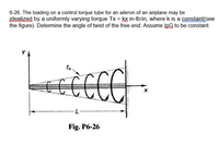 6-26. The loading on a control torque tube for an aileron of an airplane may be
idealized by a uniformly varying torque Tx = kx in-Ib/in, where k is a constant(see
the figure). Determine the angle of twist of the free end. Assume IpG to be constant.
Fig. P6-26
