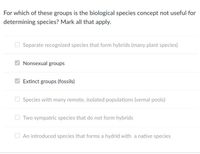 For which of these groups is the biological species concept not useful for
determining species? Mark all that apply.
O Separate recognized species that form hybrids (many plant species)
Nonsexual groups
Extinct groups (fossils)
O Species with many remote, isolated populations (vernal pools)
O Two sympatric species that do not form hybrids
O An introduced species that forms a hydrid with a native species
