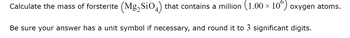 Calculate the mass of forsterite (Mg2SiO4) that contains a million (1.00 × 10°) oxygen atoms.
Be sure your answer has a unit symbol if necessary, and round it to 3 significant digits.