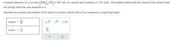 A student dissolves 16. g of urea
not change when the urea dissolves in it.
Calculate the molarity and molality of the student's solution. Round both of your answers to 2 significant digits.
0
molarity
((NH,),CO)
CO in 300. mL of a solvent with a density of 1.08 g/mL. The student notices that the volume of the solvent does
molality
x10
00
0x0