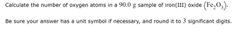 Calculate the number of oxygen atoms in a 90.0 g sample of iron(III) oxide (Fe₂03).
Be sure your answer has a unit symbol if necessary, and round it to 3 significant digits.