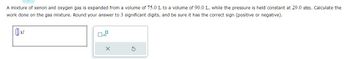 A mixture of xenon and oxygen gas is expanded from a volume of 75.0 L to a volume of 90.0 L, while the pressure is held constant at 29.0 atm. Calculate the
work done on the gas mixture. Round your answer to 3 significant digits, and be sure it has the correct sign (positive or negative).
0
x10
X
S