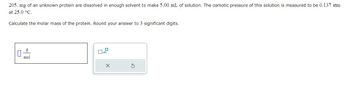 205. mg of an unknown protein are dissolved in enough solvent to make 5.00 mL of solution. The osmotic pressure of this solution is measured to be 0.137 atm
at 25.0 °C.
Calculate the molar mass of the protein. Round your answer to 3 significant digits.
mol
X