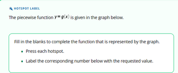 **Hotspot Label**

The piecewise function \( y = g(x) \) is given in the graph below.

Fill in the blanks to complete the function that is represented by the graph.

- Press each hotspot.
- Label the corresponding number below with the requested value.