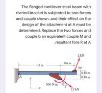 The flanged cantilever steel beam with
riveted bracket is subjected to two forces
and couple shown, and their effect on the
design of the attachment at A must be
determined. Replace the two forces and
couple b an equivalent couple M and
.resultant fore R at A
2 kN
0.5 m
1.5 m
70°
t0.15 m
10.15 m
JA
500 N m
L--x
1.2 kN
