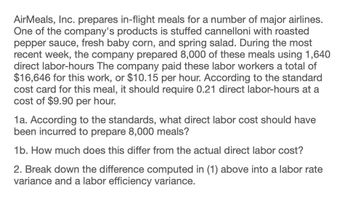 AirMeals, Inc. prepares in-flight meals for a number of major airlines.
One of the company's products is stuffed cannelloni with roasted
pepper sauce, fresh baby corn, and spring salad. During the most
recent week, the company prepared 8,000 of these meals using 1,640
direct labor-hours The company paid these labor workers a total of
$16,646 for this work, or $10.15 per hour. According to the standard
cost card for this meal, it should require 0.21 direct labor-hours at a
cost of $9.90 per hour.
1a. According to the standards, what direct labor cost should have
been incurred to prepare 8,000 meals?
1b. How much does this differ from the actual direct labor cost?
2. Break down the difference computed in (1) above into a labor rate
variance and a labor efficiency variance.